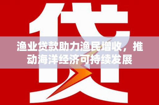 云和渔业贷款助力渔民增收，推动海洋经济可持续发展
